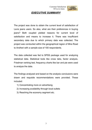 Customer Satisfaction
                                           Of Levis Jeans

                  EXECUTIVE SUMMARY



The project was done to obtain the current level of satisfaction of
Levis jeans users. So also, what are their preferences in buying
jeans? Both coupled yielded reasons for current level of
satisfaction and means to increase it. There was insufficient
secondary data due to which primary data was collected. The
project was conducted within the geographical region of Mira Road
to Andheri with a sample size of 100 respondents.


The data collected was fed to SPSS package used for analyzing
statistical data. Statistical tools like cross tabs, factor analysis,
Friedman ranking test, frequency charts like bar and pie were used
to analyze the data.


The findings analyzed and based on the analysis conclusions were
drawn and requisite recommendations were provided. These
included:
  1) Concentrating more on advertising
  2) Increasing availability through local outlets
  3) Reaching the economy segment etc.




                                  3
 