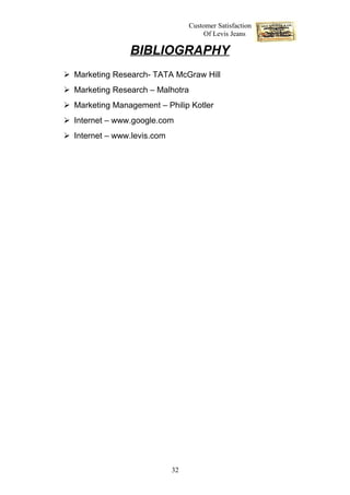 Customer Satisfaction
                                       Of Levis Jeans

                BIBLIOGRAPHY
 Marketing Research- TATA McGraw Hill
 Marketing Research – Malhotra
 Marketing Management – Philip Kotler
 Internet – www.google.com
 Internet – www.levis.com




                             32
 