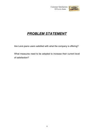 Customer Satisfaction
                                          Of Levis Jeans




             PROBLEM STATEMENT


Are Levis jeans users satisfied with what the company is offering?


What measures need to be adopted to increase their current level
of satisfaction?




                                 6
 