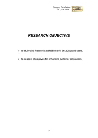Customer Satisfaction
                                      Of Levis Jeans




         RESEARCH OBJECTIVE



 To study and measure satisfaction level of Levis jeans users.


 To suggest alternatives for enhancing customer satisfaction.




                             7
 