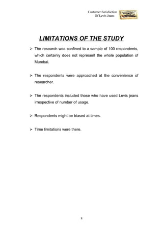 Customer Satisfaction
                                      Of Levis Jeans




     LIMITATIONS OF THE STUDY
 The research was confined to a sample of 100 respondents,
  which certainly does not represent the whole population of
  Mumbai.


 The respondents were approached at the convenience of
  researcher.


 The respondents included those who have used Levis jeans
  irrespective of number of usage.


 Respondents might be biased at times.


 Time limitations were there.




                             8
 