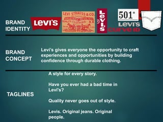 BRAND
IDENTITY
A style for every story.
Have you ever had a bad time in
Levi's?
Quality never goes out of style.
Levis. Original jeans. Original
people.
TAGLINES
BRAND
CONCEPT
Levi’s gives everyone the opportunity to craft
experiences and opportunities by building
confidence through durable clothing.
 