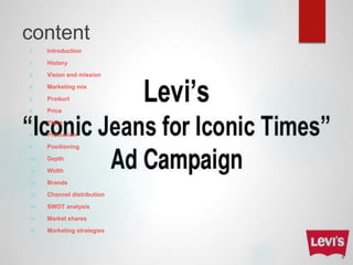 content
1. Introduction
2. History
3. Vision and mission
4. Marketing mix
5. Product
6. Price
7. Place
8. Promotion
9. Positioning
10. Depth
11. Width
12. Brands
13. Channel distribution
14. SWOT analysis
15. Market shares
16. Marketing strategies
 