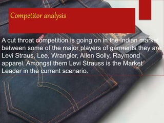 Competitor analysis
A cut throat competition is going on in the Indian market
between some of the major players of garments they are
Levi Straus, Lee, Wrangler, Allen Solly, Raymond
apparel. Amongst them Levi Strauss is the Market
Leader in the current scenario.
 