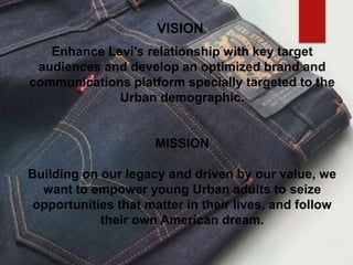 VISION
Enhance Levi’s relationship with key target
audiences and develop an optimized brand and
communications platform specially targeted to the
Urban demographic.
MISSION
Building on our legacy and driven by our value, we
want to empower young Urban adults to seize
opportunities that matter in their lives, and follow
their own American dream.
 