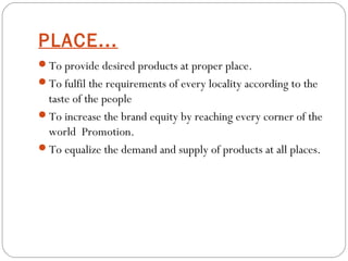 PLACE... 
To provide desired products at proper place. 
To fulfil the requirements of every locality according to the 
taste of the people 
To increase the brand equity by reaching every corner of the 
world Promotion. 
To equalize the demand and supply of products at all places. 
 
