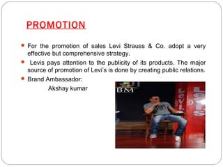 PROMOTION 
 For the promotion of sales Levi Strauss & Co. adopt a very 
effective but comprehensive strategy. 
 Levis pays attention to the publicity of its products. The major 
source of promotion of Levi’s is done by creating public relations. 
 Brand Ambassador: 
Akshay kumar 
 