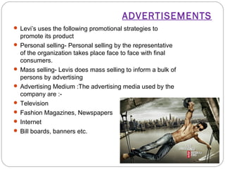 ADVERTISEMENTS 
 Levi’s uses the following promotional strategies to 
promote its product 
 Personal selling- Personal selling by the representative 
of the organization takes place face to face with final 
consumers. 
 Mass selling- Levis does mass selling to inform a bulk of 
persons by advertising 
 Advertising Medium :The advertising media used by the 
company are :- 
 Television 
 Fashion Magazines, Newspapers 
 Internet 
 Bill boards, banners etc. 
 