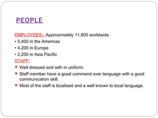 PEOPLE 
EMPLOYEES:- Approximately 11,800 worldwide 
• 5,400 in the Americas 
• 4,200 in Europe 
• 2,200 in Asia Pacific 
STAFF: 
Well dressed and with in uniform. 
 Staff member have a good command over language with a good 
communication skill. 
 Most of the staff is localised and a well known to local language. 
 