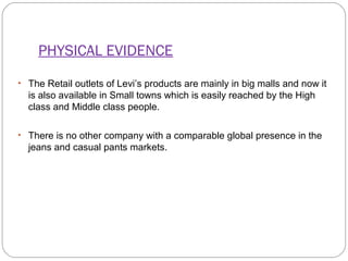 PHYSICAL EVIDENCE 
• The Retail outlets of Levi’s products are mainly in big malls and now it 
is also available in Small towns which is easily reached by the High 
class and Middle class people. 
• There is no other company with a comparable global presence in the 
jeans and casual pants markets. 
 
