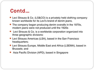 Contd… 
 Levi Strauss & Co. (LS&CO) is a privately held clothing company 
known worldwide for its Levi's brand of denim jeans. 
 The company began producing denim overalls in the 1870s, 
modern jeans were not produced until the 1920s 
 Levi Strauss & Co. is a worldwide corporation organized into 
three geographic divisions: 
 Levi Strauss Americas (LSA), based in the San Francisco 
headquarters; 
 Levi Strauss Europe, Middle East and Africa (LSEMA), based in 
Brussels; and 
 Asia Pacific Division (APD), based in Singapore 
 
