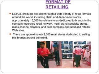 FORMAT OF 
RETAILING 
 LS&Co. products are sold through a wide variety of retail formats 
around the world, including chain and department stores, 
approximately 15,000 franchise stores dedicated to brands in the 
company-operated retail network, multi-brand specialty stores, 
mass channel retailers, and both company-operated and retailer 
Web sites. 
 There are approximately 2,000 retail stores dedicated to selling 
this brands around the world. 
 