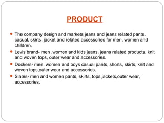 PRODUCT 
 The company design and markets jeans and jeans related pants, 
casual, skirts, jacket and related accessories for men, women and 
children. 
 Levis brand- men ,women and kids jeans, jeans related products, knit 
and woven tops, outer wear and accessories. 
 Dockers- men, women and boys casual pants, shorts, skirts, knit and 
woven tops,outer wear and accessories. 
 Slates- men and women pants, skirts, tops,jackets,outer wear, 
accessories. 
 