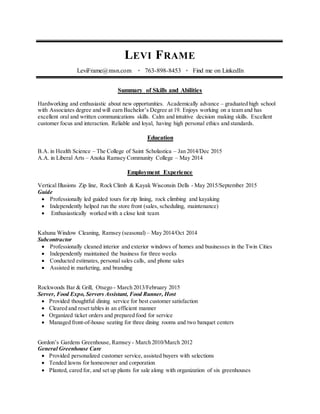 LEVI FRAME
LeviFrame@msn.com • 763-898-8453 • Find me on LinkedIn
Summary of Skills and Abilities
Hardworking and enthusiastic about new opportunities. Academically advance – graduated high school
with Associates degree and will earn Bachelor’s Degree at 19. Enjoys working on a team and has
excellent oral and written communications skills. Calm and intuitive decision making skills. Excellent
customer focus and interaction. Reliable and loyal, having high personal ethics and standards.
Education
B.A. in Health Science – The College of Saint Scholastica – Jan 2014/Dec 2015
A.A. in Liberal Arts – Anoka Ramsey Community College – May 2014
Employment Experience
Vertical Illusions Zip line, Rock Climb & Kayak Wisconsin Dells - May 2015/September 2015
Guide
 Professionally led guided tours for zip lining, rock climbing and kayaking
 Independently helped run the store front (sales, scheduling, maintenance)
 Enthusiastically worked with a close knit team
Kahuna Window Cleaning, Ramsey (seasonal) – May 2014/Oct 2014
Subcontractor
 Professionally cleaned interior and exterior windows of homes and businesses in the Twin Cities
 Independently maintained the business for three weeks
 Conducted estimates, personal sales calls, and phone sales
 Assisted in marketing, and branding
Rockwoods Bar & Grill, Otsego - March 2013/February 2015
Server, Food Expo, Servers Assistant, Food Runner, Host
 Provided thoughtful dining service for best customer satisfaction
 Cleared and reset tables in an efficient manner
 Organized ticket orders and prepared food for service
 Managed front-of-house seating for three dining rooms and two banquet centers
Gordon’s Gardens Greenhouse, Ramsey - March 2010/March 2012
General Greenhouse Care
 Provided personalized customer service, assisted buyers with selections
 Tended lawns for homeowner and corporation
 Planted, cared for, and set up plants for sale along with organization of six greenhouses
 