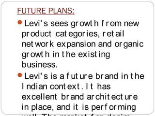 FUTURE PLANS:
Levi' s sees gr owt h f rom new
product cat egories, r et ail
net work expansion and or ganic
gr owt h in t he exist ing
business.
Levi' s is a f ut ure brand in t he
I ndian cont ext . I t has
excellent brand archit ect ur e
in place, and it is perf orming
 