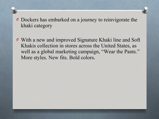 O Dockers has embarked on a journey to reinvigorate the
  khaki category

O With a new and improved Signature Khaki line and Soft
  Khakis collection in stores across the United States, as
  well as a global marketing campaign, “Wear the Pants.”
  More styles. New fits. Bold colors.
 