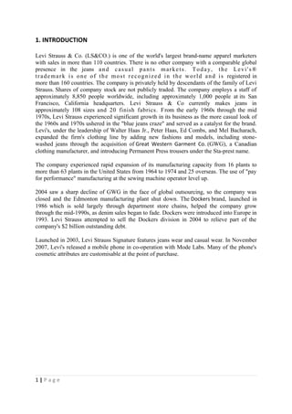 1. INTRODUCTION

Levi Strauss & Co. (LS&CO.) is one of the world's largest brand-name apparel marketers
with sales in more than 110 countries. There is no other company with a comparable global
presence in the jeans a n d c a s u a l p a n t s m a r k e t s . T o d a y , t h e L e v i ' s ®
t r a d e m a r k i s o n e o f t h e m o s t r e c o g n i z e d i n t h e w o r l d a n d i s registered in
more than 160 countries. The company is privately held by descendants of the family of Levi
Strauss. Shares of company stock are not publicly traded. The company employs a staff of
approximately 8,850 people worldwide, including approximately 1,000 people at its San
Francisco, California headquarters. Levi Strauss & Co currently makes jeans in
approximately 108 sizes and 20 finish fabrics. From the early 1960s through the mid
1970s, Levi Strauss experienced significant growth in its business as the more casual look of
the 1960s and 1970s ushered in the "blue jeans craze" and served as a catalyst for the brand.
Levi's, under the leadership of Walter Haas Jr., Peter Haas, Ed Combs, and Mel Bacharach,
expanded the firm's clothing line by adding new fashions and models, including stone-
washed jeans through the acquisition of Great Western Garment Co. (GWG), a Canadian
clothing manufacturer, and introducing Permanent Press trousers under the Sta-prest name.

The company experienced rapid expansion of its manufacturing capacity from 16 plants to
more than 63 plants in the United States from 1964 to 1974 and 25 overseas. The use of "pay
for performance" manufacturing at the sewing machine operator level up.

2004 saw a sharp decline of GWG in the face of global outsourcing, so the company was
closed and the Edmonton manufacturing plant shut down. The Dockers brand, launched in
1986 which is sold largely through department store chains, helped the company grow
through the mid-1990s, as denim sales began to fade. Dockers were introduced into Europe in
1993. Levi Strauss attempted to sell the Dockers division in 2004 to relieve part of the
company's $2 billion outstanding debt.

Launched in 2003, Levi Strauss Signature features jeans wear and casual wear. In November
2007, Levi's released a mobile phone in co-operation with Mode Labs. Many of the phone's
cosmetic attributes are customisable at the point of purchase.




1|Page
 