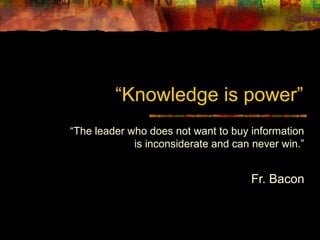 “Knowledge is power”
“The leader who does not want to buy information
is inconsiderate and can never win.”
Fr. Bacon
 
