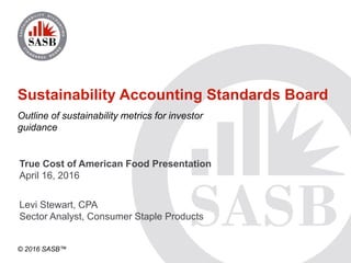 © 2016 SASB™
Sustainability Accounting Standards Board
Outline of sustainability metrics for investor
guidance
Levi Stewart, CPA
Sector Analyst, Consumer Staple Products
True Cost of American Food Presentation
April 16, 2016
 
