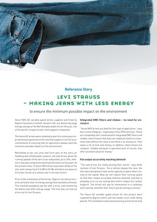 Reference Story

                 levi strauss
        − making jeans with less energy
                to ensure the minimum possible impact on the environment

Vacon NXS AC variable speed drives supplied and fitted by             Integrated EMC filters and chokes – no need for en-
Digicon Solutions Limited*, based in UK, are delivering large         closure
energy savings at the Northampton plant of Levi Strauss, one
                                                                      “Vacon NXS drives are ideal for this type of application,” says
of the world’s largest brand-name apparel companies.
                                                                      Karl Jones of Digicon, “especially in their IP54 versions. These
                                                                      are completely self-contained with integrated EMC filters and
The Vacon AC drives were installed as part of a continuous im-
                                                                      chokes, which means that they can simply be fixed to a conve-
provement programme at the site that supports Levi Strauss’
                                                                      nient wall without the need to be fitted in an enclosure. That
commitment to ensuring that its operations always have the
                                                                      saves a lot of time and money. In addition, these drives are
minimum possible impact on the environment.
                                                                      compact, reliable and quiet in operation and, of course, they
                                                                      offer excellent value for money.”
Retrofitted to fan coil units that form part of the site’s air
handling and chilled water systems, the new drives allow the
running speeds of the fans to be reduced by up to 10%, with-          Fan output accurately maching demand
out in any way compromising the performance of the plant. At
                                                                      “The new drives are really proving their worth,” says Keith
the present time, 12 Vacon NXS drives have been fitted on the
                                                                      Jackson of Levi Strauss. “As is almost always the case, the
site, with ratings from 5.5 kW to 22 kW, and there are plans to
                                                                      fans were designed to have some capacity to spare when run-
fit further drives of a similar size in the near future.
                                                                      ning at full speed. Now we can reduce their running speed
                                                                      so that their output accurately matches demand, and that is
Prior to the installation of the drives, Digicon carried out a tri-
                                                                      allowing us to cut our energy bills and to reduce our carbon
al to verify the level of energy savings that would be achieved.
                                                                      footprint. The drives will pay for themselves in a relatively
This involved equipping one fan with a drive, and monitoring
                                                                      short period, and after that, they’ll just be saving us money.”
the before and after energy usage. The trial was carried out
at no cost to Levi Strauss.
                                                                      The Vacon AC variable speed drives for this project were
                                                                      supplied by Digicon within just two weeks of an order being
                                                                      placed. The installation and commissioning of each drive took
 
