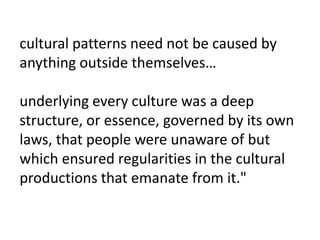 cultural patterns need not be caused by
anything outside themselves…
underlying every culture was a deep
structure, or essence, governed by its own
laws, that people were unaware of but
which ensured regularities in the cultural
productions that emanate from it."
 