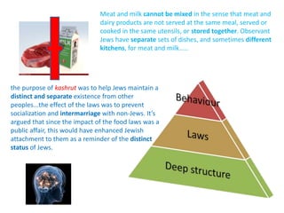 Meat and milk cannot be mixed in the sense that meat and
dairy products are not served at the same meal, served or
cooked in the same utensils, or stored together. Observant
Jews have separate sets of dishes, and sometimes different
kitchens, for meat and milk.....
the purpose of kashrut was to help Jews maintain a
distinct and separate existence from other
peoples...the effect of the laws was to prevent
socialization and intermarriage with non-Jews. It’s
argued that since the impact of the food laws was a
public affair, this would have enhanced Jewish
attachment to them as a reminder of the distinct
status of Jews.
 