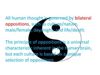All human thought is governed by bilateral
oppositions, such as culture/nature,
male/female, day/night, and life/death.
The principle of oppositions is a universal
characteristic inherent in the human brain,
but each culture is based on a unique
selection of oppositions
 