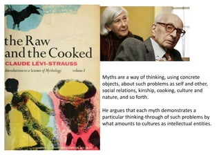 Myths are a way of thinking, using concrete
objects, about such problems as self and other,
social relations, kinship, cooking, culture and
nature, and so forth.
He argues that each myth demonstrates a
particular thinking-through of such problems by
what amounts to cultures as intellectual entities.
 
