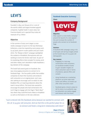 Advertising Case Study




     LEVI’S                                                             Facebook Executive Summary
                                                                        Client:
     Company Background

     Founded in 1853, Levi Strauss & Co. is one of
     the world’s oldest and largest branded apparel
     companies. A global leader in jeans wear, San
     Francisco-based Levi’s reported fiscal 2009 net
                                                                        Objective:
     revenues of $4.1 billion.
                                                                        Help support a cross-media campaign
                                                                        around the launch of a new apparel
     Objective                                                          line and increase the number of
                                                                        people who connect to its Facebook
     In the summer of 2010, Levi’s began a cross-                       Page
     media campaign to launch its Fall 2010 Workwear
     Collection, a new line inspired by iconic pieces such              Solution:
                                                                        A Facebook Ads campaign using a mix
     as 501 jeans, denim trucker jackets and Levi’s work
                                                                        of ad types and ad buys largely aimed
     shirts. The “Ready to Work” campaign spotlighted
                                                                        at the brand’s key 18- to 34-year old
     the residents of Braddock, Pennsylvania who are                    demographic
     working to revive the former steel town. As part of
                                                                        Key Lessons:
     its marketing efforts that included TV, cinema, print
                                                                        • Engaging in a two-way
     and other media, Levi’s decided to make Facebook a
                                                                           conversation with consumers
     key element of the campaign.                                          on Facebook enables brands
                                                                           to gain valuable insights on
     The brand had several goals on Facebook. One
                                                                           what consumers want in terms
     was encouraging consumers to connect to its
                                                                           of products, special offers and
     Facebook Page – the free public profile that enables                  content
     companies to share their business and products
                                                                        •   Using Facebook as a marketing
     with consumers on an ongoing basis. Levi’s was
                                                                            platform can drive sales both
     also seeking to encourage users to watch its new
                                                                            online and offline, as brands can
     Braddock film, an inspiring production about the                       offer what consumers want
     town’s revival efforts. The brand also wanted to
     encourage the people who had connected to the                      •   Facebook gives a brand a place to
                                                                            tell its story in an authentic way
     Levi’s Page to engage with the Page’s “Work Wear”
                                                                            as consumers can easily engage
     tab, where they could find more videos on Braddock
                                                                            and interact with the brand
     as well as information on the new collection.


“Levi’s entered into the Facebook arena because we wanted to connect with
 the 18- to 34-year old consumer. And we feel this is the perfect place for us
                    to connect and foster a long-term relationship with them.”

                                                                         Megan O’Connor
                                                 Director of Digital and Social Marketing,
                                                                                    Levi’s
 