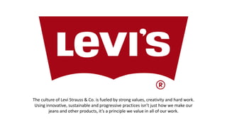 The culture of Levi Strauss & Co. is fueled by strong values, creativity and hard work.
Using innovative, sustainable and progressive practices isn’t just how we make our
jeans and other products, it’s a principle we value in all of our work.
 