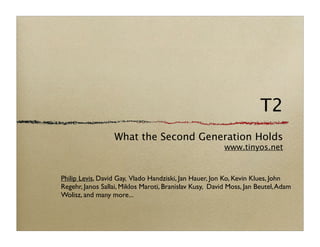 T2
                  What the Second Generation Holds
                                                         www.tinyos.net


Philip Levis, David Gay, Vlado Handziski, Jan Hauer, Jon Ko, Kevin Klues, John
Regehr, Janos Sallai, Miklos Maroti, Branislav Kusy, David Moss, Jan Beutel, Adam
Wolisz, and many more...
 