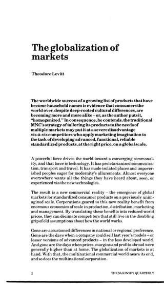 The globalization of
markets
Theodore Levitt




The worldwide success of a growing list of products that have
become household names is evidence that consumers the
world over, despite deep-rooted cultural differences, are
becoming more and more alike - or, as the author puts it,
"homogenized." In consequence, he contends, the traditional
MNC's strategy of tailoring its products to the needs of
multiple markets may put it at a severe disadvantage
vis-a-vis competitors who apply marketing imagination to
the task of developing advanced, functional, reliable
standardized products, at the right price, on a global scale.


A powerful force drives the world toward a converging commonal-
ity, and that force is technology. It has proletarianized communica-
tion, transport and travel. It has made isolated places and impover-
ished peoples eager for modernity's allurements. Almost everyone
everywhere wants all the things they have heard about, seen, or
experienced via the new technologies.

The result is a new commercial reality - the emergence of global
markets for standardized consumer products on a previously unim-
agined scale. Corporations geared to this new reality benefit from
enormous economies of scale in production, distribution, marketing
and management. By translating these benefits into reduced world
prices, they can decimate competitors that still live in the disabling
grip of old assumptions about how the world works.

Gone are accustomed differences in national or regional preference.
Gone are the days when a company could sell last year's models - or
lesser versions of advanced products — in the less developed world.
And gone are the days when prices, margins and profits abroad were
generally higher than at home. The globalization of markets is at
hand. With that, the multinational commercial world nears its end,
and so does the multinational corporation.

                                             THE McKINSEY QUARTERLY
 