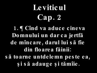 Leviticul Cap. 2 1. ¶ Cînd va aduce cineva Domnului un dar ca jertfă  de mîncare, darul lui să fie  din floarea făinii:  să toarne untdelemn peste ea,  şi să adauge şi tămîie. 