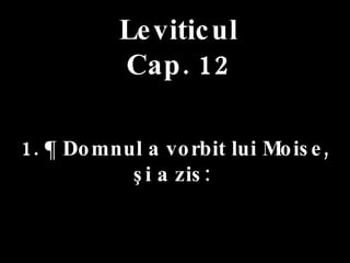 Leviticul Cap. 12 1. ¶ Domnul a vorbit lui Moise,  şi a zis:  