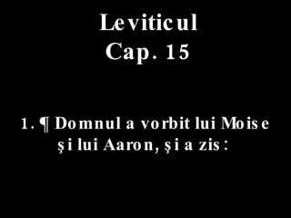 Leviticul Cap. 15 1. ¶ Domnul a vorbit lui Moise  şi lui Aaron, şi a zis:  