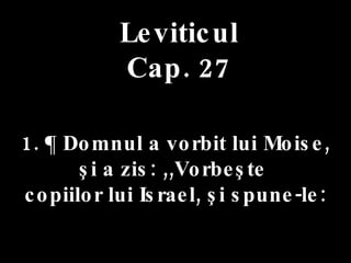 Leviticul Cap. 27 1. ¶ Domnul a vorbit lui Moise,  şi a zis: ,,Vorbeşte  copiilor lui Israel, şi spune-le: 