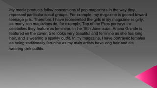 My media products follow conventions of pop magazines in the way they
represent particular social groups. For example, my magazine is geared toward
teenage girls. Therefore, I have represented the girls in my magazine as girly,
as many pop magazines do, for example, Top of the Pops portrays the
celebrities they feature as feminine. In the 18th June issue, Ariana Grande is
featured on the cover. She looks very beautiful and feminine as she has long
hair, and is wearing a sparkly outfit. In my magazine, I have portrayed females
as being traditionally feminine as my main artists have long hair and are
wearing pink outfits.
 