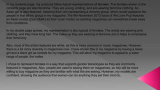 In my contents page, my products follow typical representations of females. The females shown in the
contents page are also feminine. They are young, smiling, and are wearing feminine clothing. An
Asian girl is also featured, meaning that I am representing a minority group, which would appeal to the
people in that ethnic group in my magazine. The 9th November 2013 issue of We Love Pop features
an Asian model (Zayn Malik) as their cover model, so existing magazines can sometimes break away
from conditions.
In my double page spread, my representation is also typical of females. The artists are wearing pink
clothing, and they have long hair. The make-up they are wearing is feminine and it helps to emphasise
their femininity.
Also, most of the artists featured are white, as this is more common in music magazines. However,
there is a lot more diversity in magazines now. I have shown this in my magazine by having a Asian
girl and a black girl as models for my magazine. This will allow my magazine to appeal to a wider
range of people. the males
I chose to represent females in a way that supports gender stereotypes as they are commonly
featured in magazines. Also, people are used to seeing them on magazines, so hey will be more
willing to buy magazine as they are familiar with what the are seeing. However, my models are
confident, showing the audience that women can do anything they set their mind to.
 