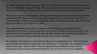 My target audience is teenage girls, aged 11-16. They are fun girls, who are interested in
fashion, celebrities, music and boys. She is currently in school, and she enjoys studying
subjects that allow her to show of her creative flair, such as Art and Media Studies.
She enjoys hobbies like shopping, dancing and singing, and enjoys being at school with
their friends. My target audience’s favourite singers are pop singers like Katy Perry or
Ariana Grande. They also enjoy watching films like The Hunger Games, and one of their
favourite books is The Fault in Our Stars.
The target audience would like a magazine that is intriguing and will give them a
distraction from school, while giving them information on their favourite pop stars. They
would also like a magazine that sits well with their beliefs, such as being the best you
can be, and always trying to see the positive side of every situation.
My magazine will appeal to my audience because my magazine is fun, and interesting,
and includes sell lines on topics they find interesting. For example, my magazine has a
sell line that says “Get the look!” This will appeal to my audience as they will be
interested to find out about the latest fashions, and so they will buy the magazine.
 