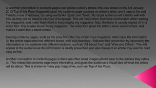 A common convention in contents pages can contain editor’s letters. this was shown in the 3rd January
2013 Top of the Pops Magazine issue. My contents page contains an editor’s letter, and I used a fun and
friendly mode of address, by using words like “goss” and “fave”. My target audience will identify well with
this, as they will be used to this type of language. This will make them feel more comfortable while reading
the magazine, and make them want to keep buying my magazine. Also, the letter is usually signed off in a
script font. This is also shown in my magazine. The script font gives the letter a more personal feel, and
makes it seem like a hand written.
Existing contents pages, such as the ones from the Top of the Pops magazine, often have the information
on the article separated into different boxes, with sub-headings. I followed this convention by separating the
information in my contents into different sections, such as “All About You” and “Wins and Offers”. This will
appeal to the audience as the information is neatly presented, and also makes it an article they want to read
easy to find.
Another convention of contents pages is there are often small images placed near to the articles they relate
to. This makes the contents page more interesting, and gives the audience a visual idea of what the article
will be about. This is shown in many pop magazines, such as Top of the Pops.
 