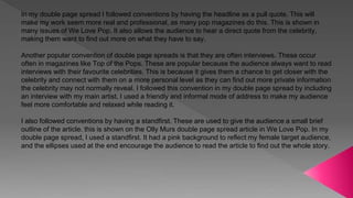 In my double page spread I followed conventions by having the headline as a pull quote. This will
make my work seem more real and professional, as many pop magazines do this. This is shown in
many issues of We Love Pop. It also allows the audience to hear a direct quote from the celebrity,
making them want to find out more on what they have to say.
Another popular convention of double page spreads is that they are often interviews. These occur
often in magazines like Top of the Pops. These are popular because the audience always want to read
interviews with their favourite celebrities. This is because it gives them a chance to get closer with the
celebrity and connect with them on a more personal level as they can find out more private information
the celebrity may not normally reveal. I followed this convention in my double page spread by including
an interview with my main artist. I used a friendly and informal mode of address to make my audience
feel more comfortable and relaxed while reading it.
I also followed conventions by having a standfirst. These are used to give the audience a small brief
outline of the article. this is shown on the Olly Murs double page spread article in We Love Pop. In my
double page spread, I used a standfirst. It had a pink background to reflect my female target audience,
and the ellipses used at the end encourage the audience to read the article to find out the whole story.
 