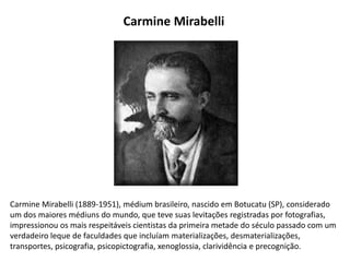Carmine Mirabelli (1889-1951), médium brasileiro, nascido em Botucatu (SP), considerado
um dos maiores médiuns do mundo, que teve suas levitações registradas por fotografias,
impressionou os mais respeitáveis cientistas da primeira metade do século passado com um
verdadeiro leque de faculdades que incluíam materializações, desmaterializações,
transportes, psicografia, psicopictografia, xenoglossia, clarividência e precognição.
Carmine Mirabelli
 
