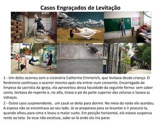 Casos Engraçados de Levitação
1 - Um deles ocorreu com a visionária Catherine Emmerich, que levitava desde criança. O
fenômeno continuou a ocorrer mesmo após ela entrar num convento. Encarregada da
limpeza da sacristia da igreja, ela aproveitou dessa faculdade da seguinte forma: sem saber
como, levitava de-repente e, no alto, tirava o pó da parte superior das colunas e lavava as
vidraças.
2 - Outro caso surpreendente, um casal se deita para dormir. No meio da noite ele acordou.
A esposa não se encontrava ao seu lado. Já se preparava para se levantar e ir procurá-la,
quando olhou para cima e levou o maior susto. Em posição horizontal, ela estava suspensa
rente ao teto. Se esse não existisse, sabe-se lá onde ela iria parar.
 