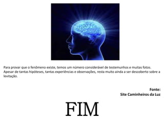 Para provar que o fenômeno existe, temos um número considerável de testemunhos e muitas fotos.
Apesar de tantas hipóteses, tantas experiências e observações, resta muito ainda a ser descoberto sobre a
levitação.
Fonte:
Site Caminheiros da Luz
FIM
 