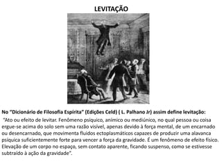 LEVITAÇÃO
No “Dicionário de Filosofia Espírita” (Edições Celd) ( L. Palhano Jr) assim define levitação:
“Ato ou efeito de levitar. Fenômeno psíquico, anímico ou mediúnico, no qual pessoa ou coisa
ergue-se acima do solo sem uma razão visível, apenas devido à força mental, de um encarnado
ou desencarnado, que movimenta fluidos ectoplasmáticos capazes de produzir uma alavanca
psíquica suficientemente forte para vencer a força da gravidade. É um fenômeno de efeito físico.
Elevação de um corpo no espaço, sem contato aparente, ficando suspenso, como se estivesse
subtraído à ação da gravidade”.
 