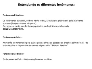 Entendendo os diferentes fenômenos:
Fenômenos Psíquicos:
Os fenômenos psíquicos, como o nome indica, são aqueles produzidos pelo psiquismo
humano (Psique + mente = Espírito).
E é, por essa razão, que fenômeno psíquico, no Espiritismo, é chamado:
FENÔMENO ESPÍRITA.
Fenômeno Anímico:
Animismo é o fenômeno pelo qual a pessoa arroja ao passado os próprios sentimentos, "de
onde recolhe as impressões de que se vê possuída" “Martins Peralva”
Fenômeno Mediúnico:
Fenômeno mediúnico é comunicação entre espíritos.
 