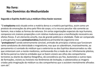 No livro:
Nos Domínios da Mediunidade
Segundo o Espírito André Luiz,o médium Chico Xavier escreve:
“O ectoplasma está situado entre a matéria densa e a matéria perispirítica, assim como um
produto de emanações da alma pelo filtro do corpo, e é o recurso peculiar não somente ao
homem, mas a todas as formas da natureza. Em certas organizações especiais da raça humana,
comparece em maiores proporções e em relativa madureza para a manifestação necessária aos
efeitos físicos. É um elemento amorfo, mas de grande potência e vitalidade. Pode ser comparado
a uma genuína massa protoplasmática,(Substância primordial do organismo vivo
"protoplasma“) sendo extremamente sensível, animado de princípios criativos que funcionam
como condutores de eletricidade e magnetismo, mas que se subordinam, invariavelmente, ao
pensamento e à vontade do médium que o exterioriza ou dos Espíritos desencarnados ou não
que sintonizam com a mente mediúnica, senhoreando-lhe o modo de ser. Infinitamente plástico,
dá forma parcial ou total às entidades que se fazem visíveis aos olhos dos companheiros
terrestres ou diante da objetiva fotográfica, dá consistência aos fios, bastonetes e outros tipos
de formações, visíveis ou invisíveis nos fenômenos de levitação, e substancializa as imagens
criadas pela imaginação do médium ou dos companheiros que o assistem mentalmente afinados
com ele”.
 