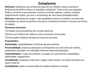 Ectoplasma
Definição: Substância que emana do corpo de um médium capaz de produzir
fenômenos de efeitos físicos ou aparições à distância”. Trata-se de uma exalação
fluídica, sensível ao pensamento, visível ou invisível, plástica, inodora, insípida,
originalmente incolor, que tem a semelhança de uma massa protoplasmática.
Natureza: Independe do caráter e das qualidades morais do médium, constituindo
emanações do sistema psicofísico, das quais o citoplasma celular é uma de suas fontes
de origem.
Elementos essenciais:
1º) Fluidos sutis procedentes do mundo espiritual;
2º) Recursos fluídicos do médium e dos assistentes encarnados;
3º) Emanações fluídicas retiradas da natureza terrestre.
Propriedades:
Plasticidade: adaptabilidade às diretivas do pensamento;
Penetrabilidade: atravessa obstáculos e interpenetra nas entranhas da matéria,
produzindo alterações nas vibrações atômicas (desmaterialização);
Condutibilidade: é capaz de conduzir a energia em suas diversas modalidades,
eletricidade, magnetismo.
Sensibilidade: responde a estímulos, reage à ação mental, à luz (foto-sensível) e ao
toque material.
Invisibilidade: pode ser encontrado em estado rarefeito e invisível.
 
