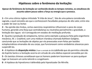 Hipóteses sobre o fenômeno da levitação:
Apesar do fenômeno da levitação ser conhecido desde os tempos remotos, os estudiosos do
assunto sabem pouco sobre a força ou energia que o provoca.
1 – Em uma crônica inglesa intitulada “A Vida de Jesus”, fala de uma palavra considerada
sagrada, a qual concedia aos que a conhecessem faculdades psíquicas de alto valor, entre elas
o poder de voar ou levitar.
2 - Na opinião dos hindus, certos exercícios respiratórios influenciam o peso do corpo
humano, gerando uma força que contrabalança ou neutraliza parcialmente a gravidade, a
levitação dos iogues só é conseguida em estados de meditação profunda.
3 - Quanto à produção de ectoplasma, temos como exemplo a pesquisa feita pelo engenheiro
mecânico, W. J. Crawford, com uma médium irlandesa chamada Kathleen Goligher,
concluindo que as levitações de objetos por ela provocadas eram feitas por bastões
ectoplasmáticos emanados do seu corpo, que funcionavam como verdadeiras alavancas para
suspendê-los.
4 - A hipótese da disposição mística ( Fazer a vontade de DEUS)defende que ela permitia a descida
do Espírito Santo e a levitação ocorria em virtude de uma dádiva especial concedida por ele.
5 - Os taoistas chineses acreditavam que os homens poderiam locomover-se para qualquer
lugar se tivessem um certo talismã e o engolissem.
6 - A hipótese do hipnotismo é defendida pelo hipnotizador De Mirville.
 
