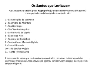 Os Santos que Levitavam
Os santos mais citados pelos hagiógrafos (O que se escreve acerca dos santos)
como portadores da faculdade em estudo são:
1 - Santa Brígida de Vadstena
2 - São Pedro de Alcântara
3 - São Domingos
4 - São Tomás de Aquino
5 - Santo Inácio de Loyola
6 - São Felipe Néri
7 - São José de Cupertino
8 - Santo Afonso Maria de Ligório
9 - Santo Edmundo
10 - São Geraldo Majela
11 - Santa Tereza d´Avila
É interessante saber que muitos dos santos citados possuíam outras faculdades
anímicas e mediúnicas,mas a levitação ocorreu também,com pessoas que não eram
sequer religiosas.
 